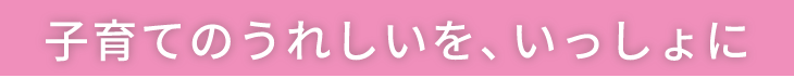 子育てのうれしいを、いっしょに